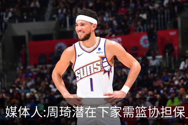 媒体人:周琦潜在下家需篮协担保 篮协不敢担保