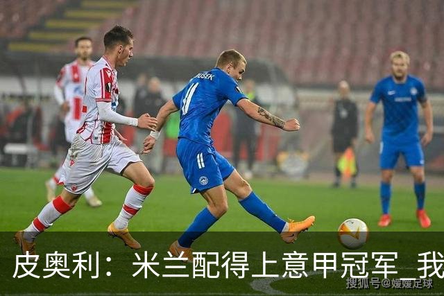 皮奥利：米兰配得上意甲冠军 我们比国米更稳定